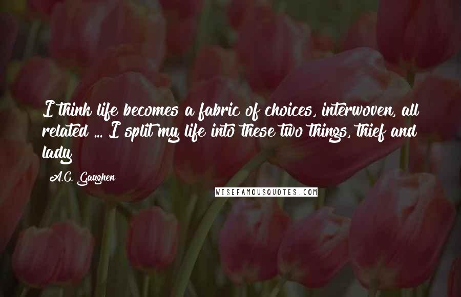 A.C. Gaughen Quotes: I think life becomes a fabric of choices, interwoven, all related ... I split my life into these two things, thief and lady