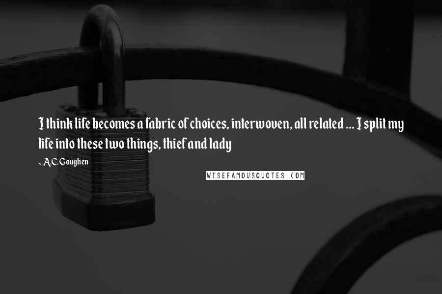 A.C. Gaughen Quotes: I think life becomes a fabric of choices, interwoven, all related ... I split my life into these two things, thief and lady