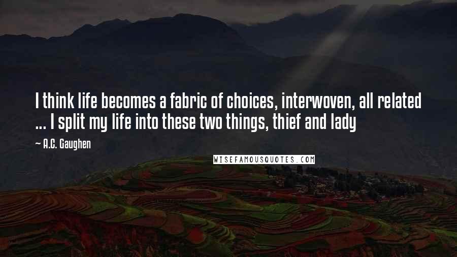 A.C. Gaughen Quotes: I think life becomes a fabric of choices, interwoven, all related ... I split my life into these two things, thief and lady