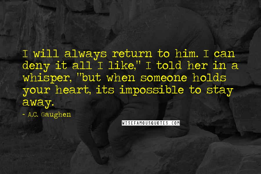 A.C. Gaughen Quotes: I will always return to him. I can deny it all I like," I told her in a whisper, "but when someone holds your heart, its impossible to stay away.