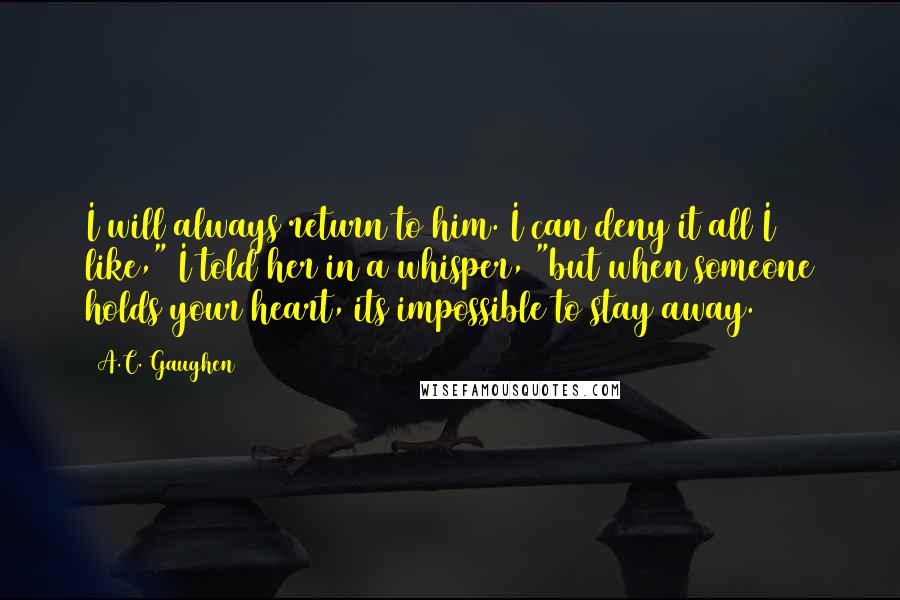 A.C. Gaughen Quotes: I will always return to him. I can deny it all I like," I told her in a whisper, "but when someone holds your heart, its impossible to stay away.