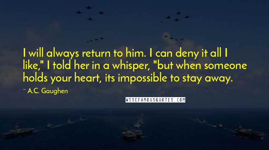 A.C. Gaughen Quotes: I will always return to him. I can deny it all I like," I told her in a whisper, "but when someone holds your heart, its impossible to stay away.