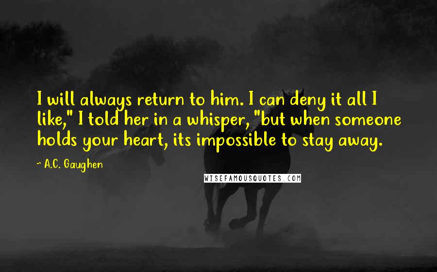 A.C. Gaughen Quotes: I will always return to him. I can deny it all I like," I told her in a whisper, "but when someone holds your heart, its impossible to stay away.