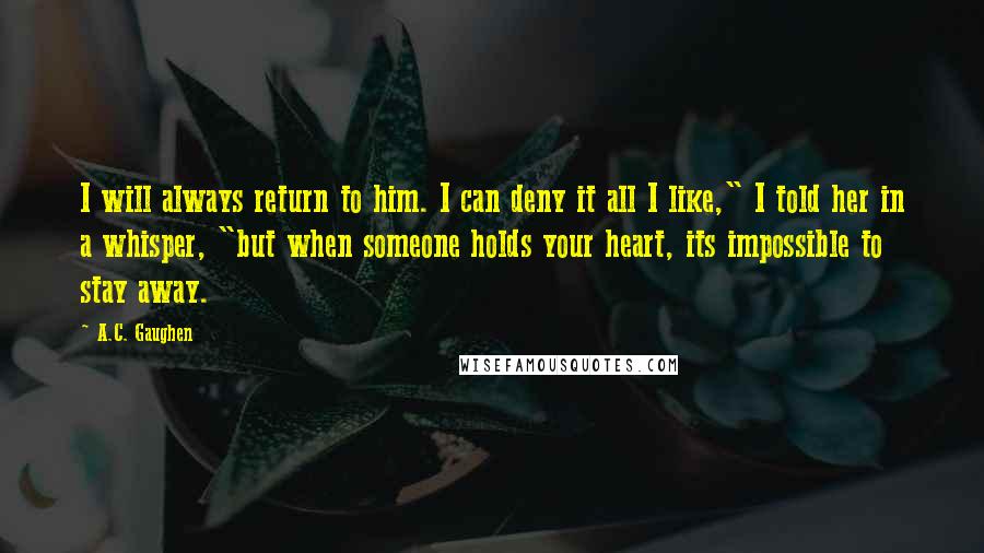 A.C. Gaughen Quotes: I will always return to him. I can deny it all I like," I told her in a whisper, "but when someone holds your heart, its impossible to stay away.