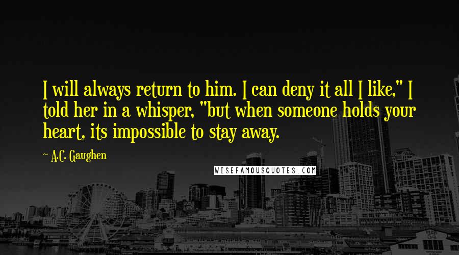 A.C. Gaughen Quotes: I will always return to him. I can deny it all I like," I told her in a whisper, "but when someone holds your heart, its impossible to stay away.