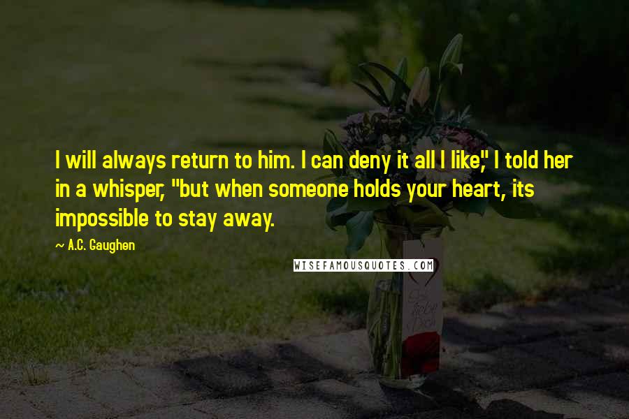 A.C. Gaughen Quotes: I will always return to him. I can deny it all I like," I told her in a whisper, "but when someone holds your heart, its impossible to stay away.