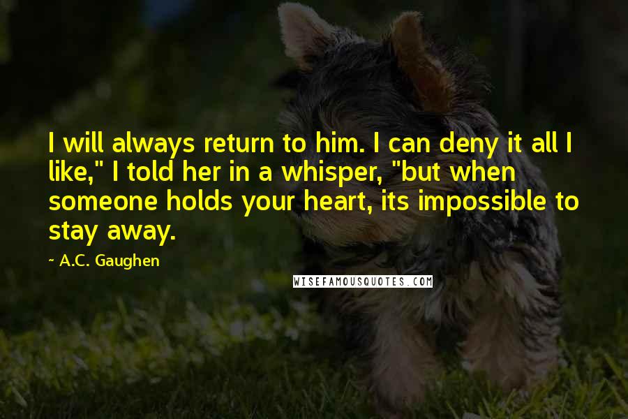 A.C. Gaughen Quotes: I will always return to him. I can deny it all I like," I told her in a whisper, "but when someone holds your heart, its impossible to stay away.