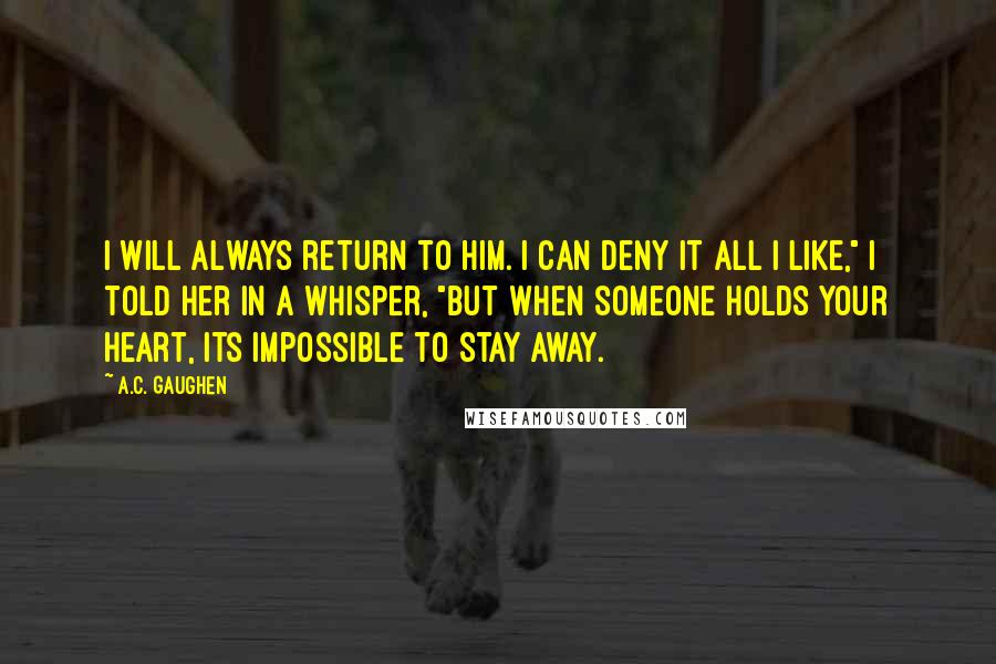 A.C. Gaughen Quotes: I will always return to him. I can deny it all I like," I told her in a whisper, "but when someone holds your heart, its impossible to stay away.