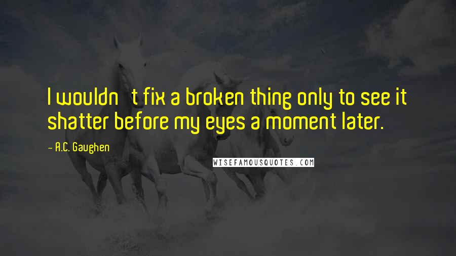 A.C. Gaughen Quotes: I wouldn't fix a broken thing only to see it shatter before my eyes a moment later.