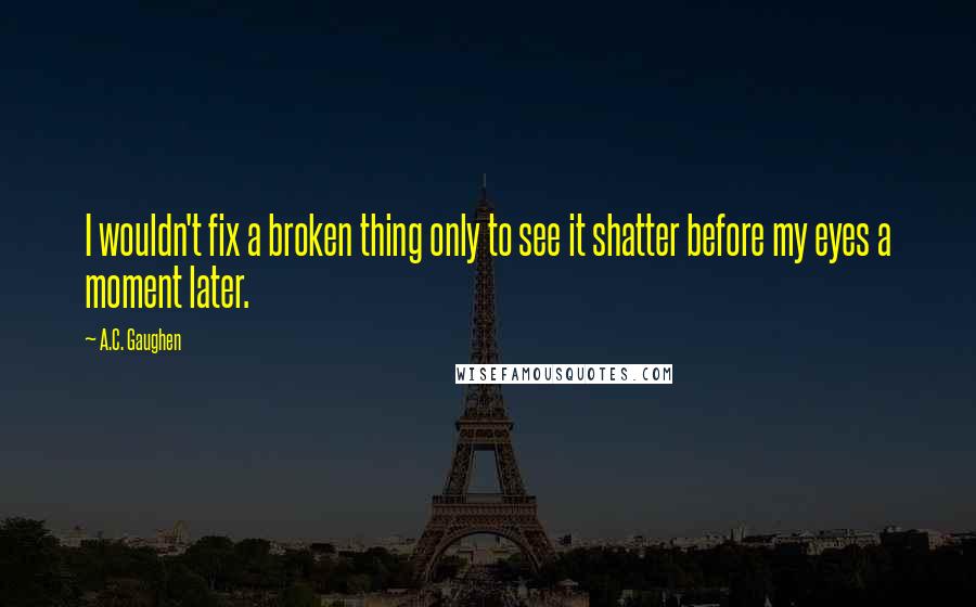 A.C. Gaughen Quotes: I wouldn't fix a broken thing only to see it shatter before my eyes a moment later.