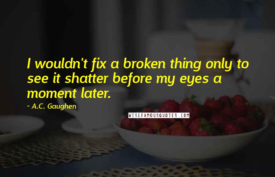 A.C. Gaughen Quotes: I wouldn't fix a broken thing only to see it shatter before my eyes a moment later.