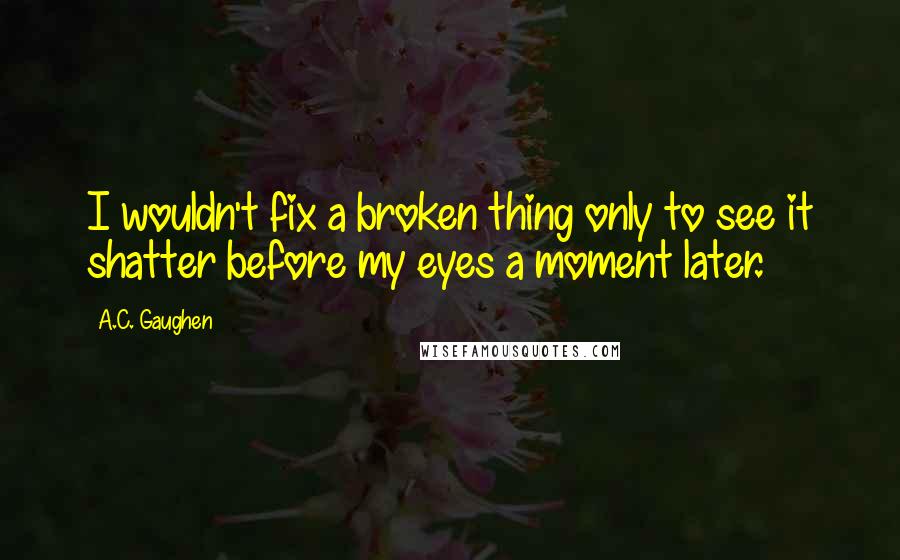 A.C. Gaughen Quotes: I wouldn't fix a broken thing only to see it shatter before my eyes a moment later.