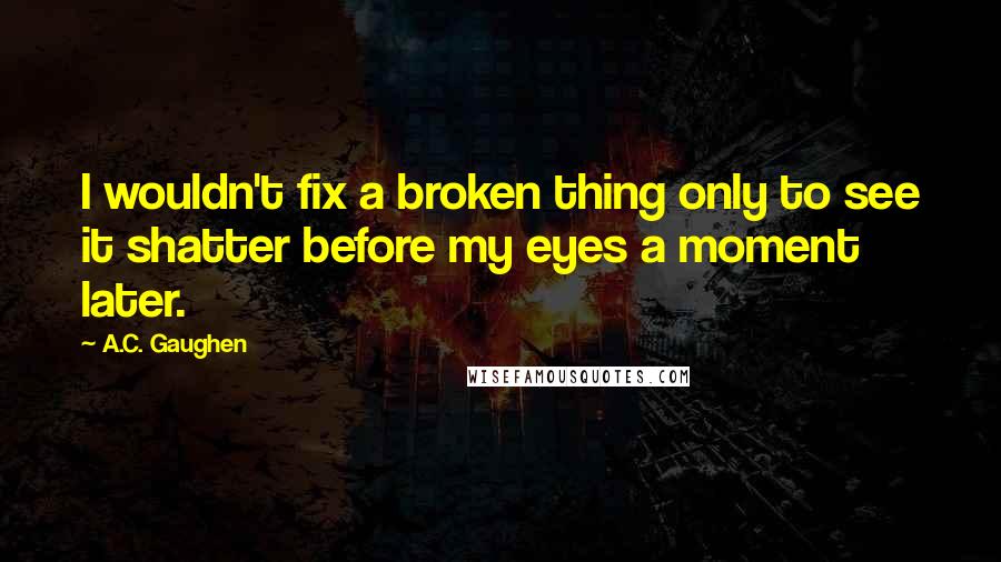 A.C. Gaughen Quotes: I wouldn't fix a broken thing only to see it shatter before my eyes a moment later.