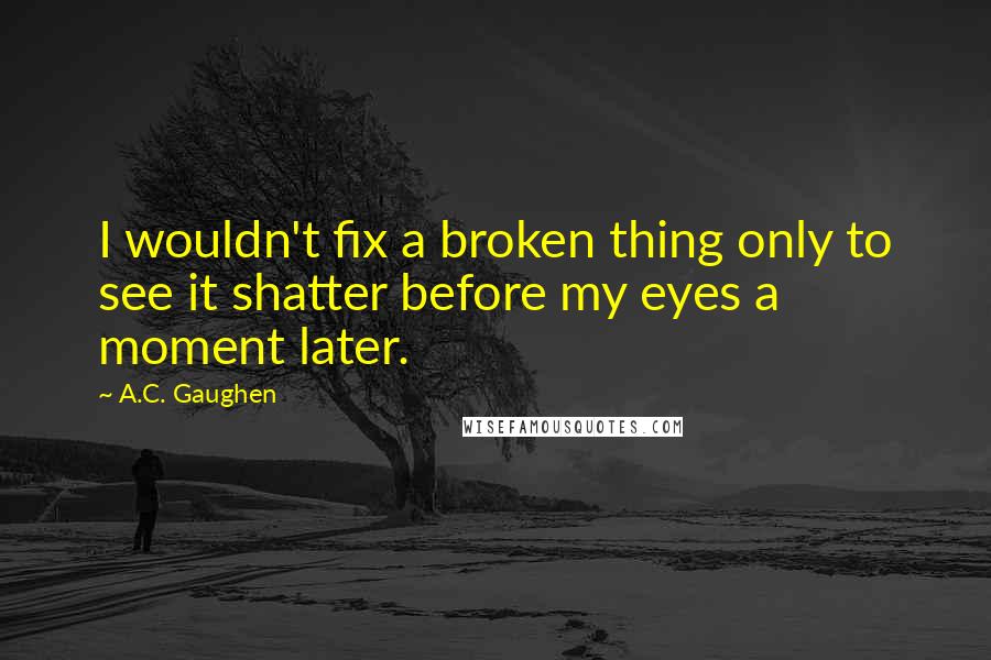 A.C. Gaughen Quotes: I wouldn't fix a broken thing only to see it shatter before my eyes a moment later.