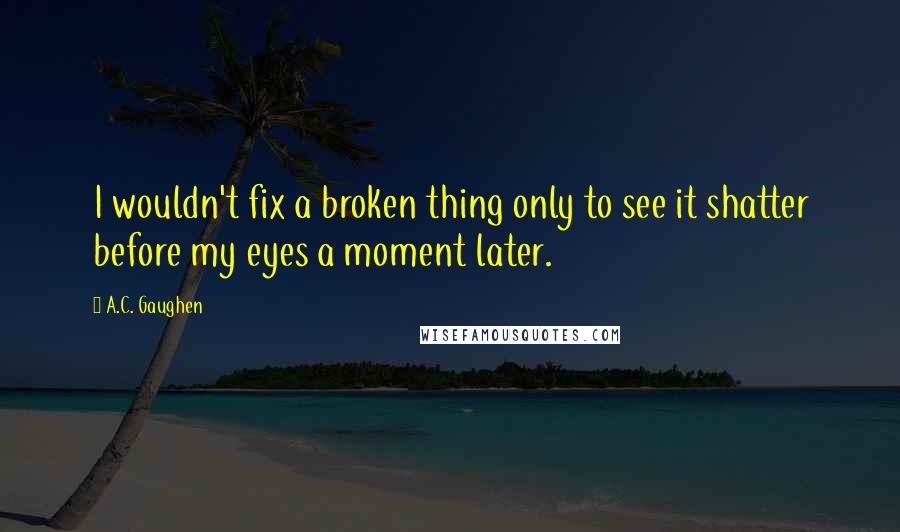 A.C. Gaughen Quotes: I wouldn't fix a broken thing only to see it shatter before my eyes a moment later.