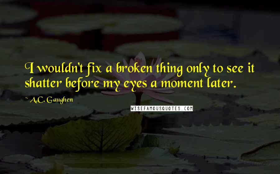 A.C. Gaughen Quotes: I wouldn't fix a broken thing only to see it shatter before my eyes a moment later.