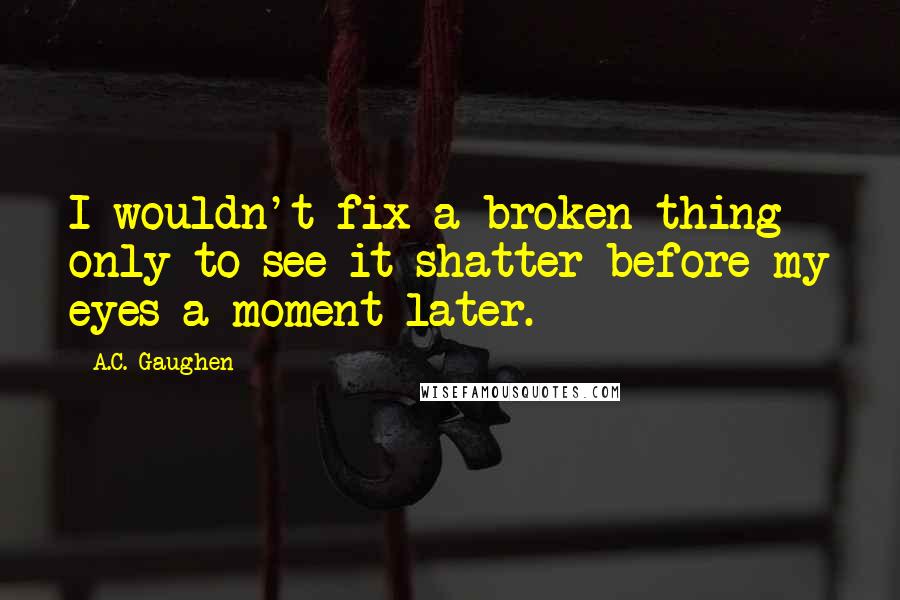 A.C. Gaughen Quotes: I wouldn't fix a broken thing only to see it shatter before my eyes a moment later.