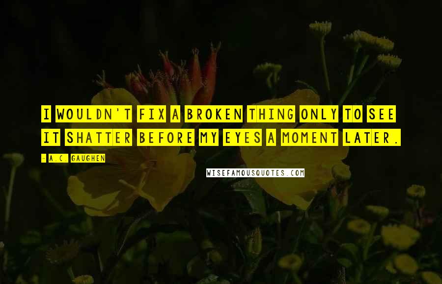 A.C. Gaughen Quotes: I wouldn't fix a broken thing only to see it shatter before my eyes a moment later.