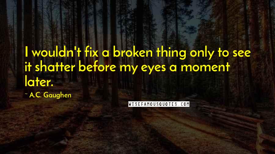 A.C. Gaughen Quotes: I wouldn't fix a broken thing only to see it shatter before my eyes a moment later.