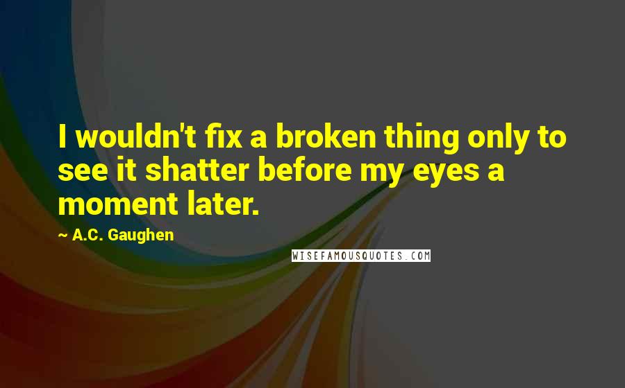 A.C. Gaughen Quotes: I wouldn't fix a broken thing only to see it shatter before my eyes a moment later.