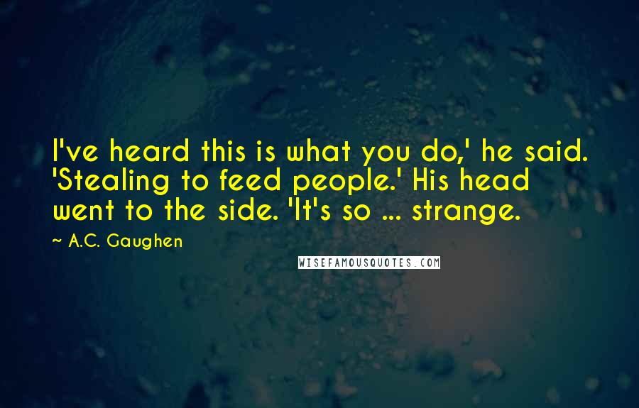 A.C. Gaughen Quotes: I've heard this is what you do,' he said. 'Stealing to feed people.' His head went to the side. 'It's so ... strange.