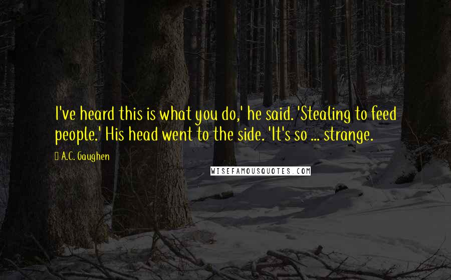 A.C. Gaughen Quotes: I've heard this is what you do,' he said. 'Stealing to feed people.' His head went to the side. 'It's so ... strange.