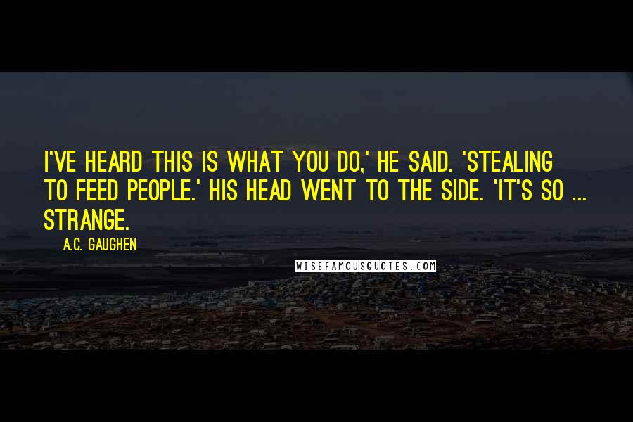 A.C. Gaughen Quotes: I've heard this is what you do,' he said. 'Stealing to feed people.' His head went to the side. 'It's so ... strange.