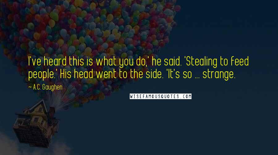 A.C. Gaughen Quotes: I've heard this is what you do,' he said. 'Stealing to feed people.' His head went to the side. 'It's so ... strange.