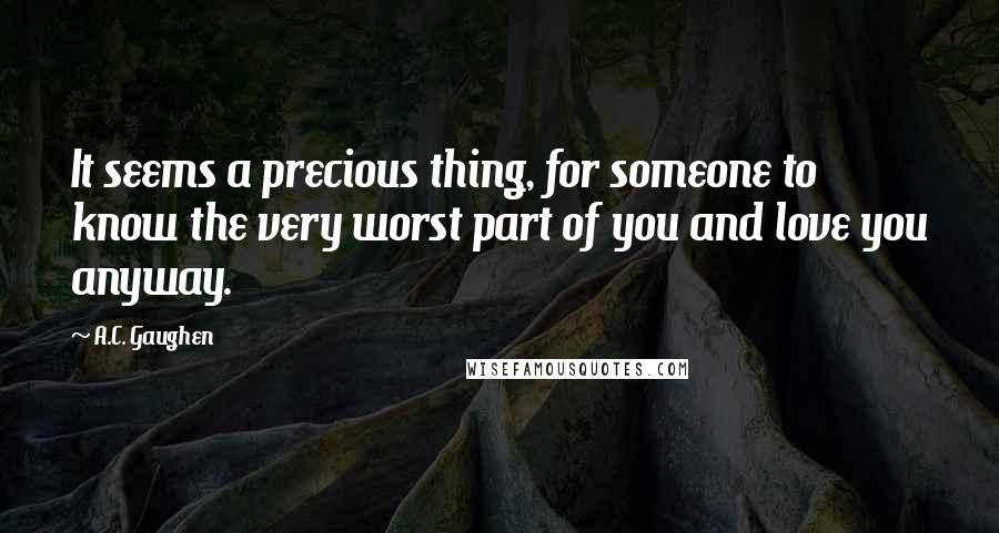 A.C. Gaughen Quotes: It seems a precious thing, for someone to know the very worst part of you and love you anyway.