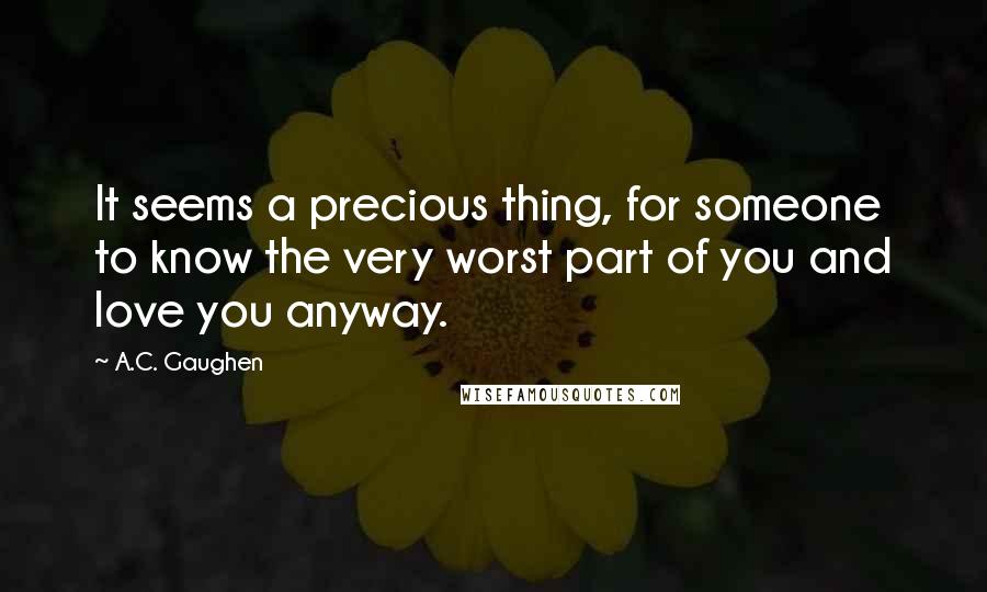 A.C. Gaughen Quotes: It seems a precious thing, for someone to know the very worst part of you and love you anyway.