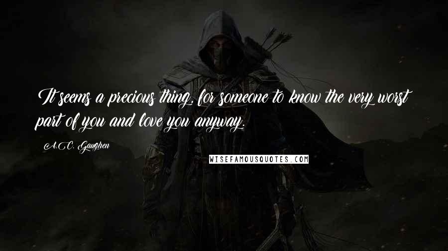 A.C. Gaughen Quotes: It seems a precious thing, for someone to know the very worst part of you and love you anyway.