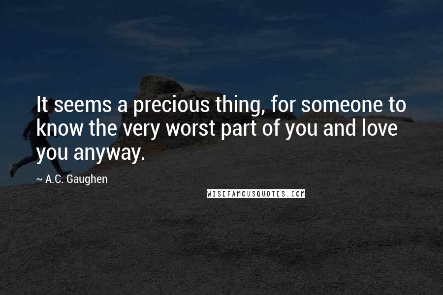 A.C. Gaughen Quotes: It seems a precious thing, for someone to know the very worst part of you and love you anyway.