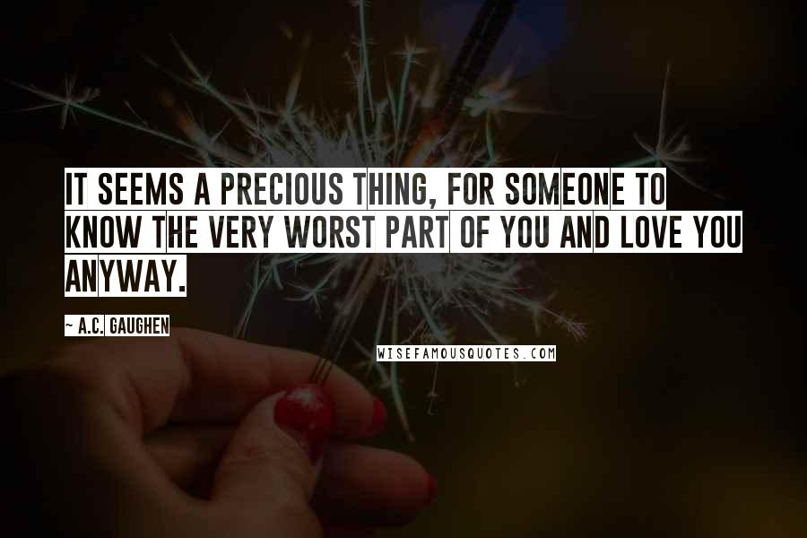 A.C. Gaughen Quotes: It seems a precious thing, for someone to know the very worst part of you and love you anyway.