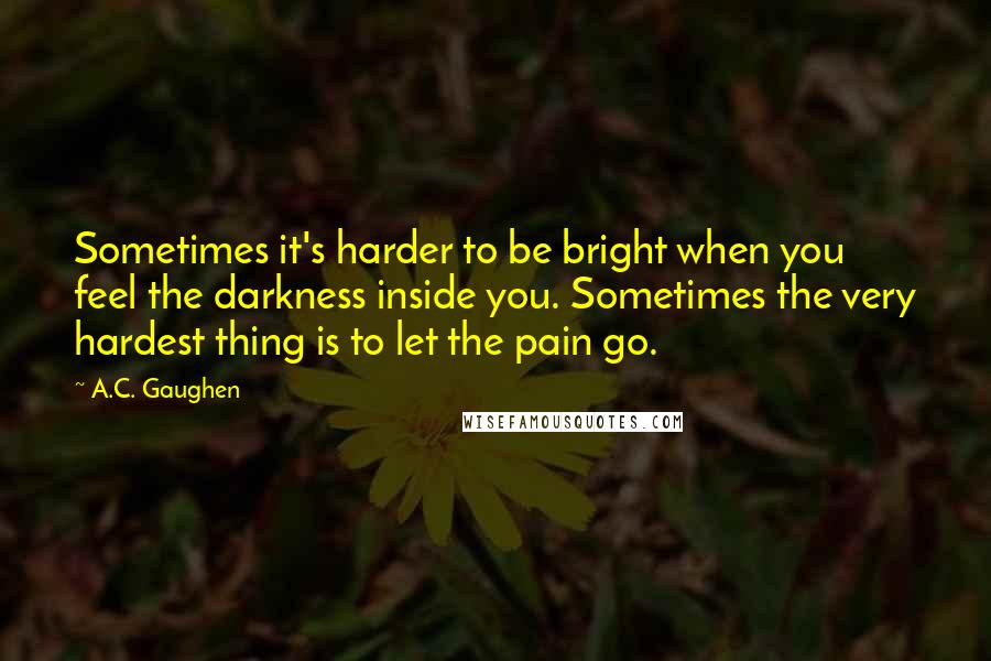 A.C. Gaughen Quotes: Sometimes it's harder to be bright when you feel the darkness inside you. Sometimes the very hardest thing is to let the pain go.