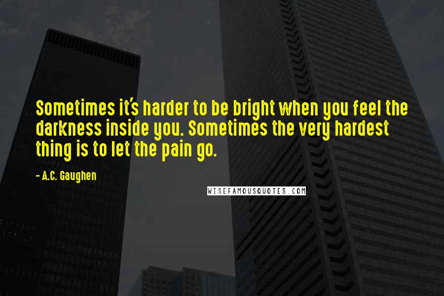 A.C. Gaughen Quotes: Sometimes it's harder to be bright when you feel the darkness inside you. Sometimes the very hardest thing is to let the pain go.