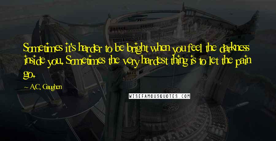 A.C. Gaughen Quotes: Sometimes it's harder to be bright when you feel the darkness inside you. Sometimes the very hardest thing is to let the pain go.