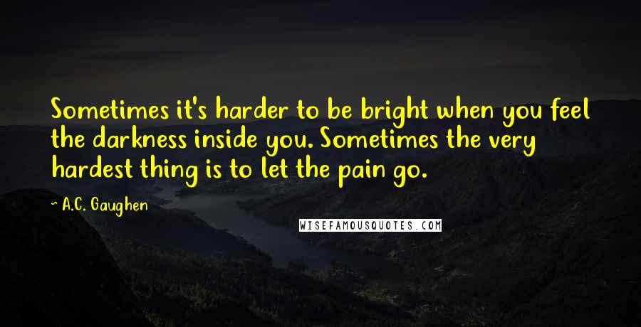 A.C. Gaughen Quotes: Sometimes it's harder to be bright when you feel the darkness inside you. Sometimes the very hardest thing is to let the pain go.