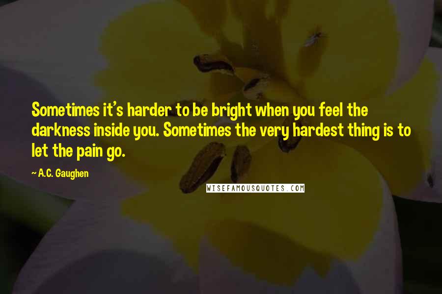 A.C. Gaughen Quotes: Sometimes it's harder to be bright when you feel the darkness inside you. Sometimes the very hardest thing is to let the pain go.