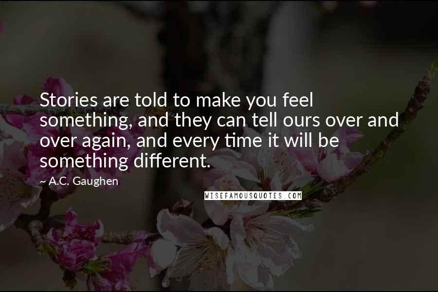 A.C. Gaughen Quotes: Stories are told to make you feel something, and they can tell ours over and over again, and every time it will be something different.