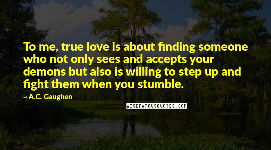 A.C. Gaughen Quotes: To me, true love is about finding someone who not only sees and accepts your demons but also is willing to step up and fight them when you stumble.