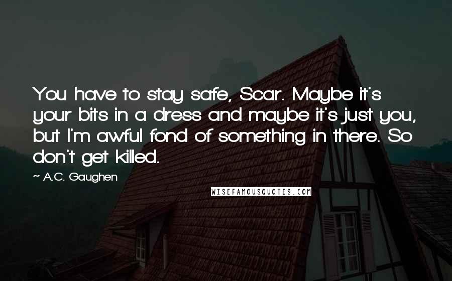A.C. Gaughen Quotes: You have to stay safe, Scar. Maybe it's your bits in a dress and maybe it's just you, but I'm awful fond of something in there. So don't get killed.