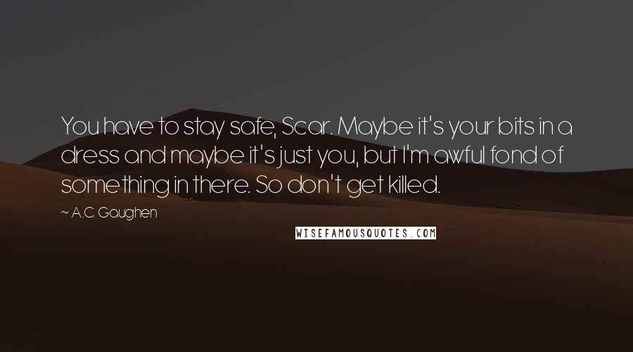 A.C. Gaughen Quotes: You have to stay safe, Scar. Maybe it's your bits in a dress and maybe it's just you, but I'm awful fond of something in there. So don't get killed.