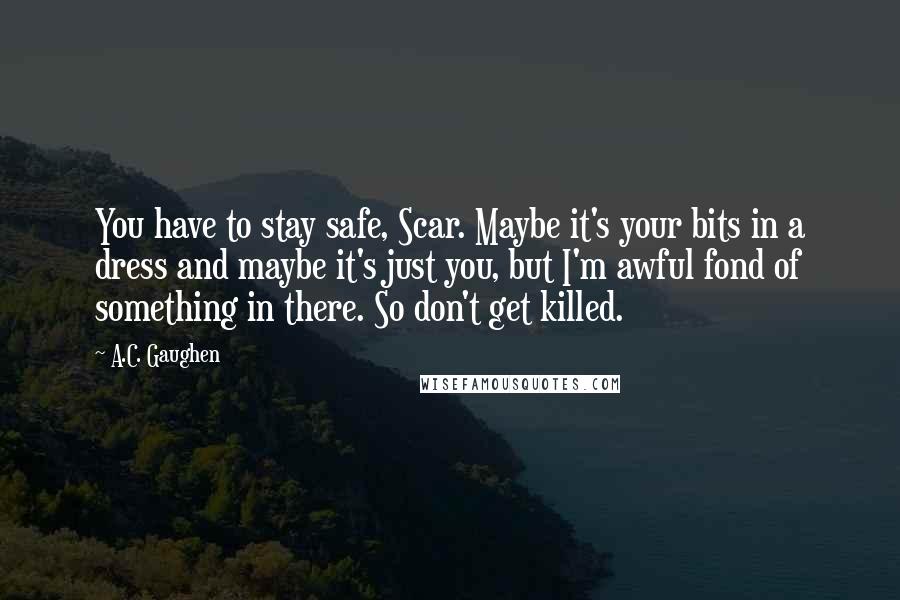 A.C. Gaughen Quotes: You have to stay safe, Scar. Maybe it's your bits in a dress and maybe it's just you, but I'm awful fond of something in there. So don't get killed.