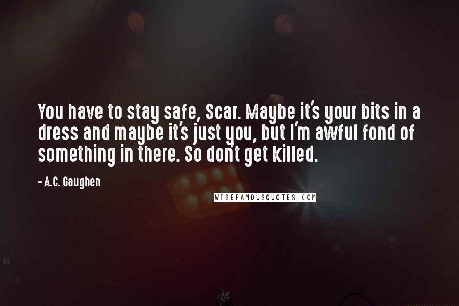 A.C. Gaughen Quotes: You have to stay safe, Scar. Maybe it's your bits in a dress and maybe it's just you, but I'm awful fond of something in there. So don't get killed.