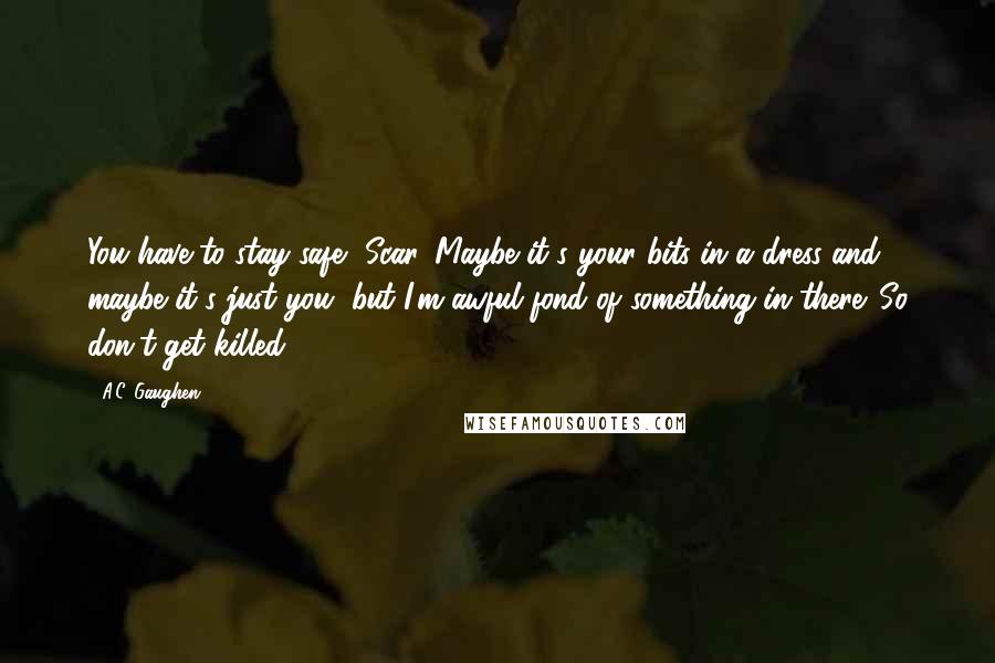 A.C. Gaughen Quotes: You have to stay safe, Scar. Maybe it's your bits in a dress and maybe it's just you, but I'm awful fond of something in there. So don't get killed.