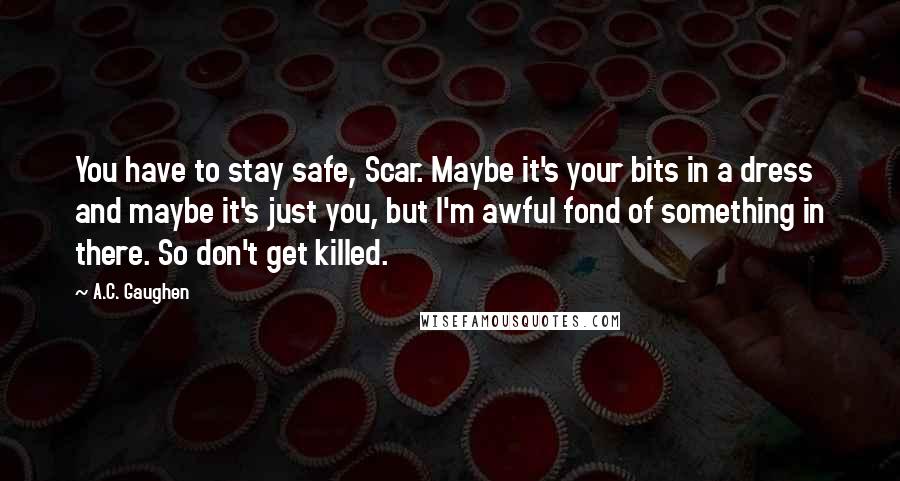 A.C. Gaughen Quotes: You have to stay safe, Scar. Maybe it's your bits in a dress and maybe it's just you, but I'm awful fond of something in there. So don't get killed.