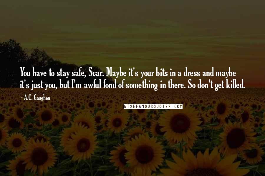 A.C. Gaughen Quotes: You have to stay safe, Scar. Maybe it's your bits in a dress and maybe it's just you, but I'm awful fond of something in there. So don't get killed.