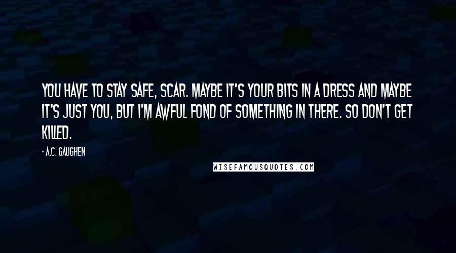 A.C. Gaughen Quotes: You have to stay safe, Scar. Maybe it's your bits in a dress and maybe it's just you, but I'm awful fond of something in there. So don't get killed.