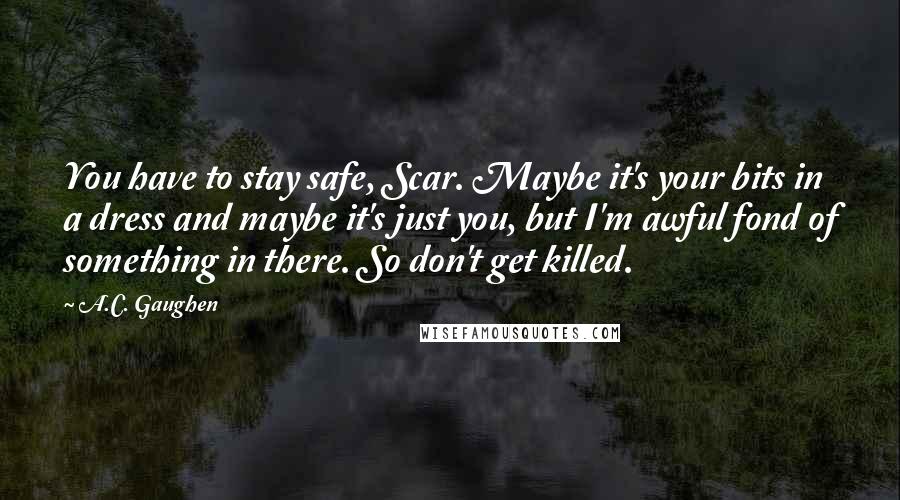 A.C. Gaughen Quotes: You have to stay safe, Scar. Maybe it's your bits in a dress and maybe it's just you, but I'm awful fond of something in there. So don't get killed.