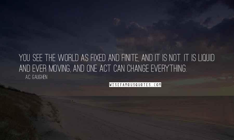 A.C. Gaughen Quotes: You see the world as fixed and finite, and it is not. It is liquid and ever moving, and one act can change everything.